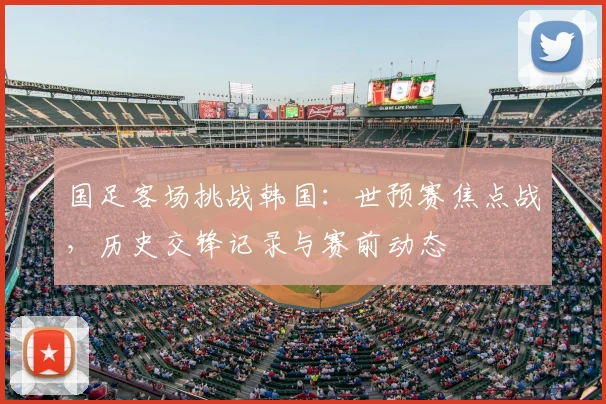 国足客场挑战韩国：世预赛焦点战，历史交锋记录与赛前动态