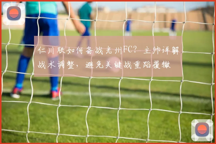 仁川联如何备战光州FC?主帅详解战术调整,避免关键战重蹈覆辙