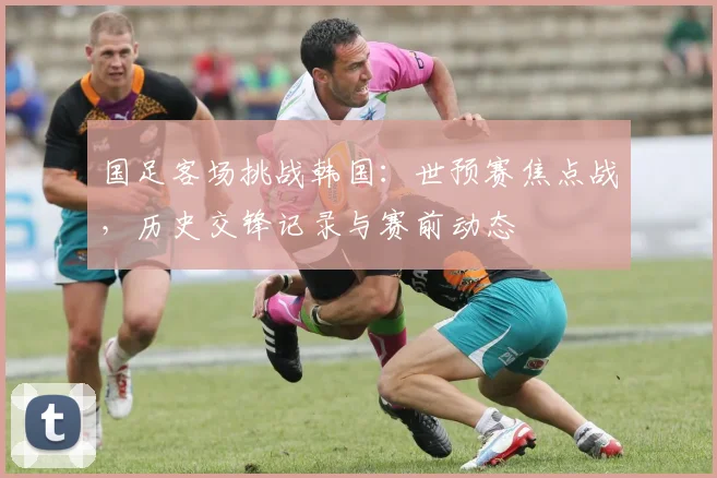 国足客场挑战韩国:世预赛焦点战,历史交锋记录与赛前动态