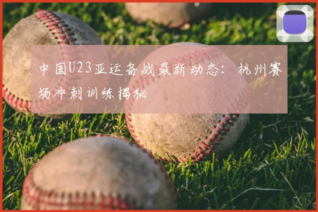 中国U23亚运备战最新动态：杭州赛场冲刺训练揭秘