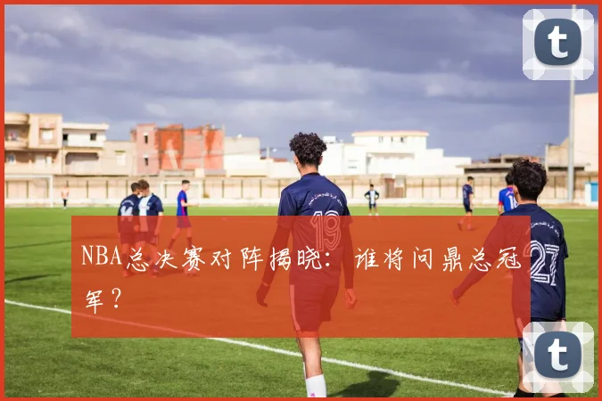 NBA总决赛对阵揭晓:谁将问鼎总冠军?