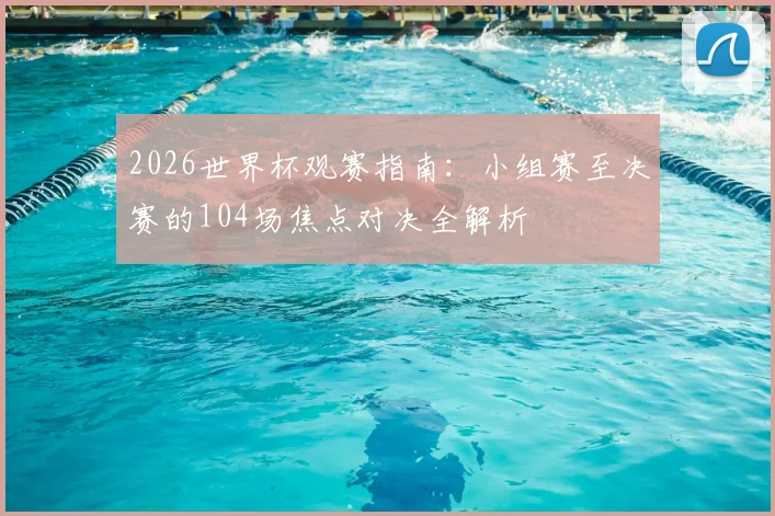 2026世界杯观赛指南：小组赛至决赛的104场焦点对决全解析