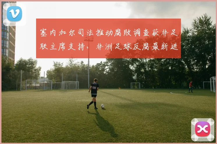 塞内加尔司法推动腐败调查获非足联主席支持，非洲足球反腐最新进展分析
