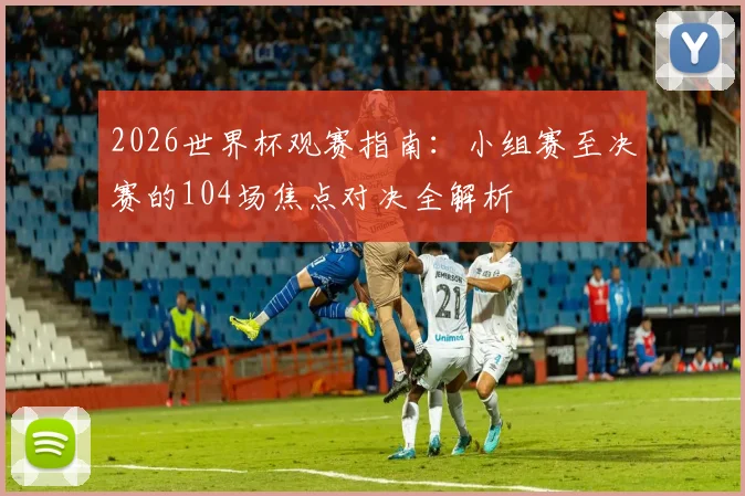 2026世界杯观赛指南:小组赛至决赛的104场焦点对决全解析