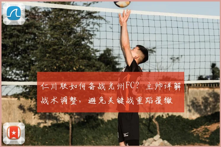 仁川联如何备战光州FC？主帅详解战术调整，避免关键战重蹈覆辙